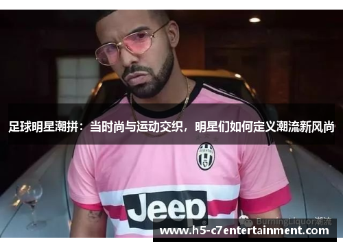 足球明星潮拼:当时尚与运动交织,明星们如何定义潮流新风尚 足球明星潮拼:当时尚与运动交织,明星们如何定义潮流新风尚
