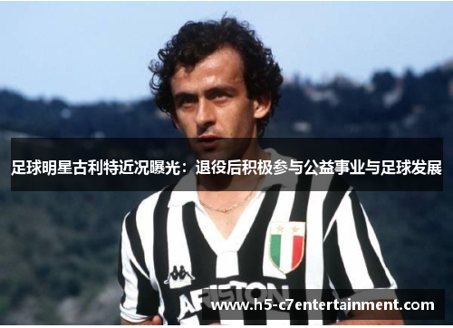 足球明星古利特近况曝光:退役后积极参与公益事业与足球发展 足球明星古利特近况曝光:退役后积极参与公益事业与足球发展