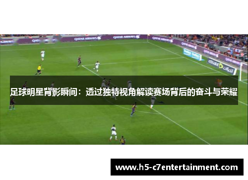 足球明星背影瞬间:透过独特视角解读赛场背后的奋斗与荣耀 足球明星背影瞬间:透过独特视角解读赛场背后的奋斗与荣耀