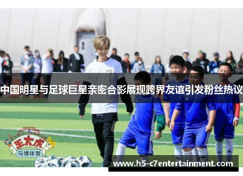中国明星与足球巨星亲密合影展现跨界友谊引发粉丝热议 中国明星与足球巨星亲密合影展现跨界友谊引发粉丝热议