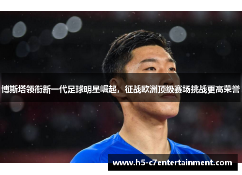 博斯塔领衔新一代足球明星崛起,征战欧洲顶级赛场挑战更高荣誉 博斯塔领衔新一代足球明星崛起,征战欧洲顶级赛场挑战更高荣誉