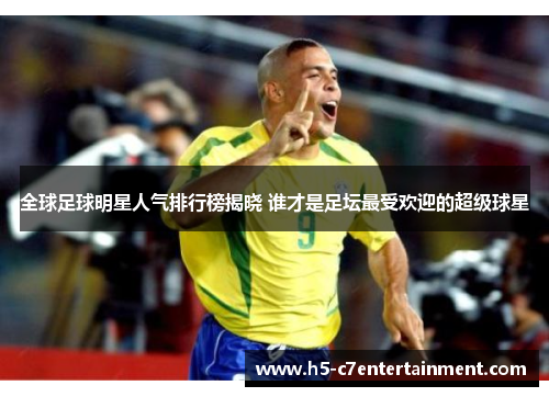 全球足球明星人气排行榜揭晓 谁才是足坛最受欢迎的超级球星