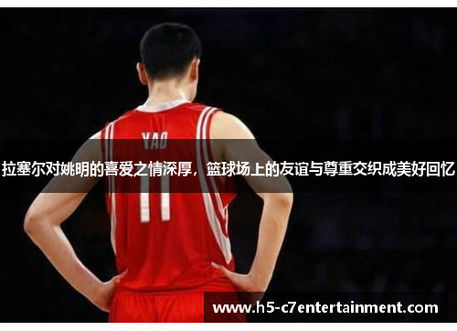 拉塞尔对姚明的喜爱之情深厚，篮球场上的友谊与尊重交织成美好回忆