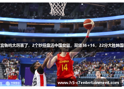 宫鲁鸣太厉害了，2个妙招盘活中国女篮，双塔36+16，22分大胜韩国