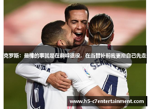 克罗斯:最棒的事就是在巅峰退役,在当替补前我更愿自己先走 克罗斯:最棒的事就是在巅峰退役,在当替补前我更愿自己先走