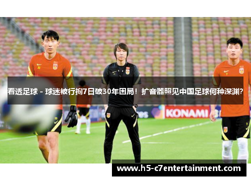 看透足球 - 球迷被行拘7日破30年困局!扩音器照见中国足球何种深渊? 看透足球 - 球迷被行拘7日破30年困局!扩音器照见中国足球何种深渊?
